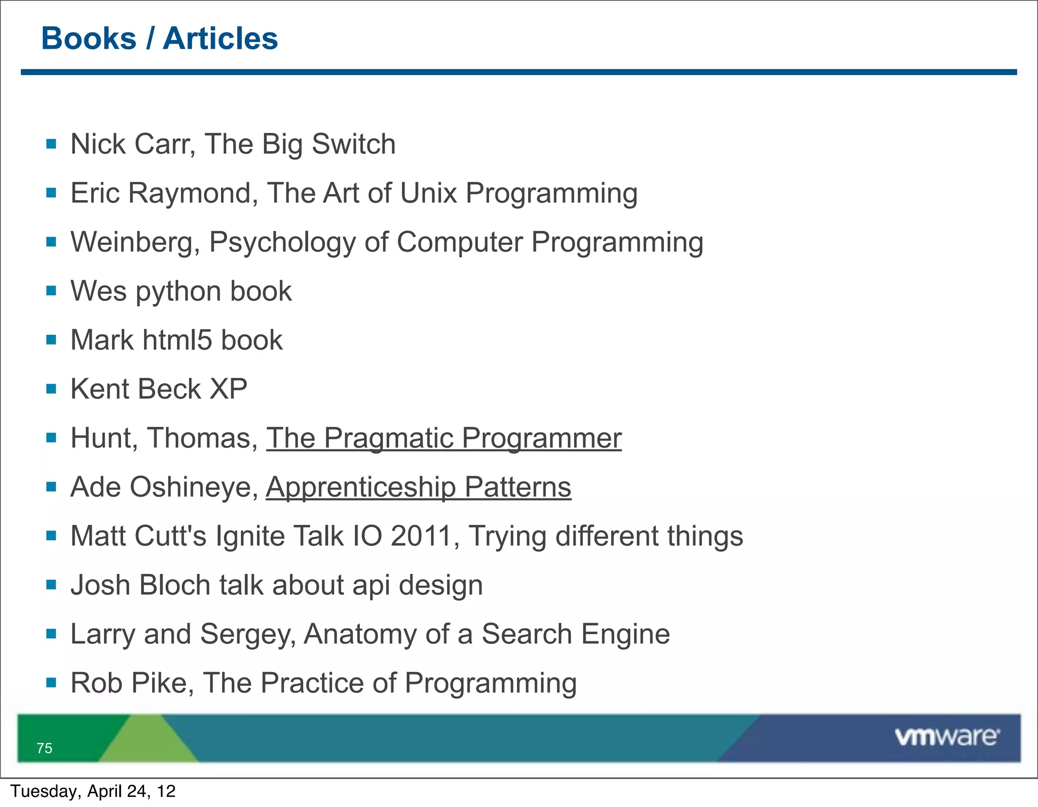 Books / Articles


    §   Nick Carr, The Big Switch
    §   Eric Raymond, The Art of Unix Programming
    §   Weinberg, Psychology of Computer Programming
    §   Wes python book
    §   Mark html5 book
    §   Kent Beck XP
    §   Hunt, Thomas, The Pragmatic Programmer
    §   Ade Oshineye, Apprenticeship Patterns
    §   Matt Cutt's Ignite Talk IO 2011, Trying different things
    §   Josh Bloch talk about api design
    §   Larry and Sergey, Anatomy of a Search Engine
    §   Rob Pike, The Practice of Programming

   75


Tuesday, April 24, 12
 