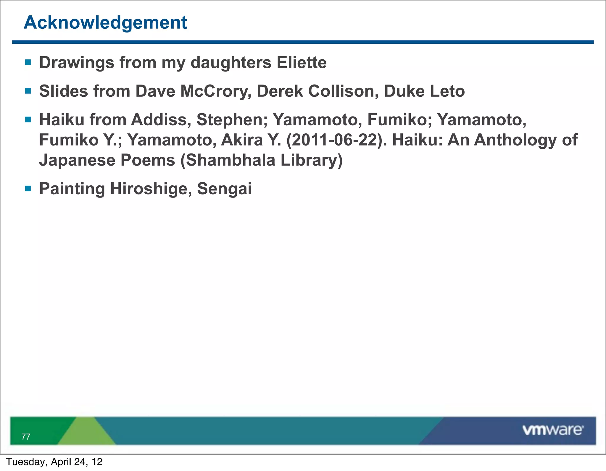 Acknowledgement

   § Drawings from my daughters Eliette
   § Slides from Dave McCrory, Derek Collison, Duke Leto
   § Haiku from Addiss, Stephen; Yamamoto, Fumiko; Yamamoto,
        Fumiko Y.; Yamamoto, Akira Y. (2011-06-22). Haiku: An Anthology of
        Japanese Poems (Shambhala Library)
   § Painting Hiroshige, Sengai




   77


Tuesday, April 24, 12
 
