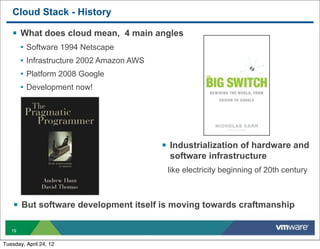 Cloud Stack - History

   § What does cloud mean, 4 main angles
        • Software 1994 Netscape
        • Infrastructure 2002 Amazon AWS
        • Platform 2008 Google
        • Development now!




                                           § Industrialization of hardware and
                                            software infrastructure
                                            like electricity beginning of 20th century



    § But software development itself is moving towards craftmanship

   19


Tuesday, April 24, 12
 