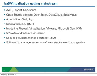 IaaS/Virtualization getting mainstream

   §   AWS, Joyent, Rackspace,...
   §   Open Source projects: OpenStack, DeltaCloud, Eucalyptus
   §   Automation: Chef, Juju
   §   Standardization? DMTF
   §   Inside the Firewall, Virtualization: VMware, Microsoft, Xen, KVM
   §   50% of workloads are virtualized
   §   Easy to provision, manage instance...BUT
   §   Still need to manage backups, software stacks, monitor, upgrades




   22


Tuesday, April 24, 12
 