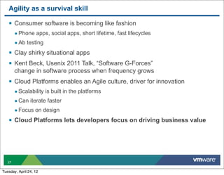 Agility as a survival skill

   § Consumer software is becoming like fashion
        • Phone apps, social apps, short lifetime, fast lifecycles
        • Ab testing
   § Clay shirky situational apps
   § Kent Beck, Usenix 2011 Talk, “Software G-Forces”
        change in software process when frequency grows
   § Cloud Platforms enables an Agile culture, driver for innovation
        • Scalability is built in the platforms
        • Can iterate faster
        • Focus on design
   § Cloud Platforms lets developers focus on driving business value




   27


Tuesday, April 24, 12
 