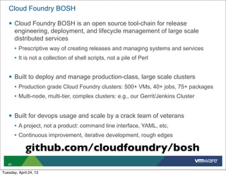 Cloud Foundry BOSH

   § Cloud Foundry BOSH is an open source tool-chain for release
        engineering, deployment, and lifecycle management of large scale
        distributed services
        • Prescriptive way of creating releases and managing systems and services
        • It is not a collection of shell scripts, not a pile of Perl


   § Built to deploy and manage production-class, large scale clusters
        • Production grade Cloud Foundry clusters: 500+ VMs, 40+ jobs, 75+ packages
        • Multi-node, multi-tier, complex clusters: e.g., our Gerrit/Jenkins Cluster


   § Built for devops usage and scale by a crack team of veterans
        • A project, not a product: command line interface, YAML, etc.
        • Continuous improvement, iterative development, rough edges

             github.com/cloudfoundry/bosh
   44

Tuesday, April 24, 12
 