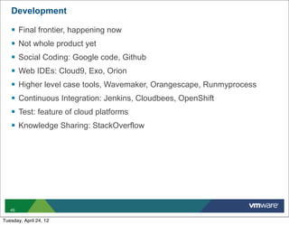 Development

   §   Final frontier, happening now
   §   Not whole product yet
   §   Social Coding: Google code, Github
   §   Web IDEs: Cloud9, Exo, Orion
   §   Higher level case tools, Wavemaker, Orangescape, Runmyprocess
   §   Continuous Integration: Jenkins, Cloudbees, OpenShift
   §   Test: feature of cloud platforms
   §   Knowledge Sharing: StackOverflow




   49

Tuesday, April 24, 12
 