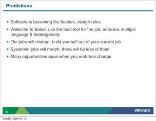 Predictions


    § Software is becoming like fashion, design rules
    § Welcome to Babel, use the best tool for the job, embrace multiple
        language & heterogeneity
    § Our jobs will change, build yourself out of your current job
    § Sysadmin jobs will morph, there will be less of them
    § Many opportunities open when you embrace change




   52


Tuesday, April 24, 12
 