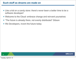Such stuff as dreams are made on


    § Like a kid on a candy store: there's never been a better time to be a
        software developer!
    § Welcome to the Cloud: embrace change and reinvent yourselves
    § “The future is already there, not evenly distributed” Gibson
    § We Developers, invent the future today




   56


Tuesday, April 24, 12
 