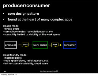 producer/consumer
  •      core design pattern
  •      found at the heart of many complex apps
  classic mode:
  - thread pools
  - semaphore/mutex, completion ports, etc.
  - scalability limited to visibility of the work queue



      producer          work   work queue             work       consumer



  cloud foundry mode:
  - instance pools
  - redis rpush/blpop, rabbit queues, etc.
  - full horizontal scalability, cloud scale


    63                              developer perspective v2.0

Tuesday, April 24, 12
 