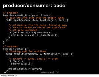 producer/consumer: code
  //	
  producer
  function	
  commit_item(queue,	
  item)	
  {
  	
  	
  //	
  push	
  the	
  work	
  item	
  onto	
  the	
  proper	
  queue	
  
  	
  	
  redis.rpush(queue,	
  item,	
  function(err,	
  data)	
  {

  	
  	
  	
  	
  //	
  optionally	
  trim	
  the	
  queue,	
  throwing	
  away
  	
  	
  	
  	
  //	
  data	
  as	
  needed	
  to	
  ensure	
  the	
  queue	
  does
  	
  	
  	
  	
  //	
  not	
  grow	
  unbounded
  	
  	
  	
  	
  if	
  (!err	
  &&	
  data	
  >	
  queueTrim)	
  {
  	
  	
  	
  	
  	
  	
  redis.ltrim(queue,	
  0,	
  queueTrim-­‐1);
  	
  	
  	
  	
  }	
  	
  	
  
  	
  	
  });
  }
  //	
  consumer
  function	
  worker()	
  {
  	
  	
  //	
  blocking	
  wait	
  for	
  workitems
  	
  	
  blpop_redis.blpop(queue,	
  0,	
  function(err,	
  data)	
  {
  	
  	
  	
  	
  
  	
  	
  	
  	
  //	
  data[0]	
  ==	
  queue,	
  data[1]	
  ==	
  item
  	
  	
  	
  	
  if	
  (!err)	
  {
  	
  	
  	
  	
  	
  	
  doWork(data[1]);
  	
  	
  	
  	
  }
  	
  	
  	
  	
  process.nextTick(worker);	
  	
  	
  
  	
  	
  });
     64                                               developer perspective v2.0

Tuesday, April 24, 12
 