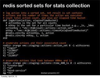 redis sorted sets for stats collection
  #	
  log	
  action	
  into	
  a	
  sorted	
  set,	
  net	
  result	
  is	
  set	
  contains
  #	
  actions	
  and	
  the	
  number	
  of	
  times	
  the	
  action	
  was	
  executed
  #	
  count	
  total	
  action	
  count,	
  and	
  also	
  per	
  elapsed	
  time	
  bucket
  def	
  logAction(action,	
  elapsedTimeBucket)	
  
  	
  	
  #	
  actionKey	
  is	
  the	
  set	
  for	
  all	
  counts
  	
  	
  #	
  etKey	
  is	
  the	
  set	
  for	
  a	
  particular	
  time	
  bucket	
  e.g.,	
  _1s,	
  _50ms
  	
  	
  actionKey	
  =	
  “vmc::#{@cloud}::actions::action_set”
  	
  	
  etKey	
  =	
  “vmc::#{@cloud}::actions::times#{elapsedTimeBucket}”
  	
  	
  @redis.zincrby	
  actionKey,	
  1,	
  action
  	
  	
  @redis.zincrby	
  etKey,	
  1,	
  action
  end

  #	
  enumerate	
  actions	
  and	
  their	
  associated	
  count
  redis>	
  zrange	
  vmc::staging::actions::action_set	
  0	
  -­‐1	
  withscores
  1)	
  “login”
  2)	
  “212092”
  3)	
  “info”
  4)	
  “212093”

  #	
  enumerate	
  actions	
  that	
  took	
  between	
  400ms	
  and	
  1s
  redis>	
  zrange	
  vmc::staging::actions::time_400_1s	
  0	
  -­‐1	
  withscores
  1)	
  “create-­‐app”
  2)	
  “14”
  3)	
  “bind-­‐service”
  4)	
  “75”
   68                                     developer perspective v2.0

Tuesday, April 24, 12
 