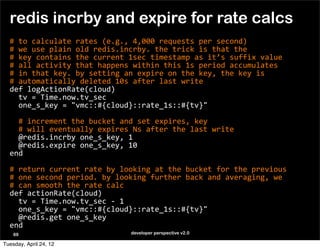 redis incrby and expire for rate calcs
  #	
  to	
  calculate	
  rates	
  (e.g.,	
  4,000	
  requests	
  per	
  second)
  #	
  we	
  use	
  plain	
  old	
  redis.incrby.	
  the	
  trick	
  is	
  that	
  the	
  
  #	
  key	
  contains	
  the	
  current	
  1sec	
  timestamp	
  as	
  it’s	
  suffix	
  value
  #	
  all	
  activity	
  that	
  happens	
  within	
  this	
  1s	
  period	
  accumulates
  #	
  in	
  that	
  key.	
  by	
  setting	
  an	
  expire	
  on	
  the	
  key,	
  the	
  key	
  is	
  
  #	
  automatically	
  deleted	
  10s	
  after	
  last	
  write
  def	
  logActionRate(cloud)
  	
  	
  tv	
  =	
  Time.now.tv_sec
  	
  	
  one_s_key	
  =	
  "vmc::#{cloud}::rate_1s::#{tv}"

  	
  	
  #	
  increment	
  the	
  bucket	
  and	
  set	
  expires,	
  key
  	
  	
  #	
  will	
  eventually	
  expires	
  Ns	
  after	
  the	
  last	
  write
  	
  	
  @redis.incrby	
  one_s_key,	
  1
  	
  	
  @redis.expire	
  one_s_key,	
  10
  end

  #	
  return	
  current	
  rate	
  by	
  looking	
  at	
  the	
  bucket	
  for	
  the	
  previous	
  
  #	
  one	
  second	
  period.	
  by	
  looking	
  further	
  back	
  and	
  averaging,	
  we	
  
  #	
  can	
  smooth	
  the	
  rate	
  calc
  def	
  actionRate(cloud)
  	
  	
  tv	
  =	
  Time.now.tv_sec	
  -­‐	
  1
  	
  	
  one_s_key	
  =	
  "vmc::#{cloud}::rate_1s::#{tv}"
  	
  	
  @redis.get	
  one_s_key
  end
    69                                        developer perspective v2.0

Tuesday, April 24, 12
 