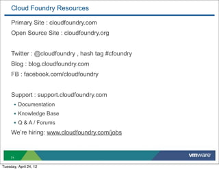 Cloud Foundry Resources

     Primary Site : cloudfoundry.com
     Open Source Site : cloudfoundry.org


     Twitter : @cloudfoundry , hash tag #cfoundry
     Blog : blog.cloudfoundry.com
     FB : facebook.com/cloudfoundry


     Support : support.cloudfoundry.com
       • Documentation
       • Knowledge Base
       • Q & A / Forums
     We’re hiring: www.cloudfoundry.com/jobs



     71

Tuesday, April 24, 12
 
