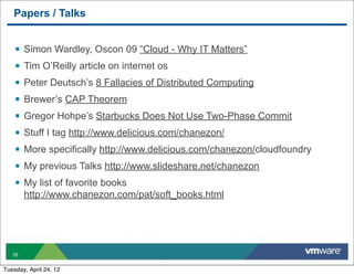 Papers / Talks


    §   Simon Wardley, Oscon 09 “Cloud - Why IT Matters”
    §   Tim O’Reilly article on internet os
    §   Peter Deutsch’s 8 Fallacies of Distributed Computing
    §   Brewer’s CAP Theorem
    §   Gregor Hohpe’s Starbucks Does Not Use Two-Phase Commit
    §   Stuff I tag http://www.delicious.com/chanezon/
    §   More specifically http://www.delicious.com/chanezon/cloudfoundry
    §   My previous Talks http://www.slideshare.net/chanezon
    §   My list of favorite books
         http://www.chanezon.com/pat/soft_books.html




   76


Tuesday, April 24, 12
 