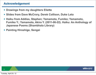 Acknowledgement

   § Drawings from my daughters Eliette
   § Slides from Dave McCrory, Derek Collison, Duke Leto
   § Haiku from Addiss, Stephen; Yamamoto, Fumiko; Yamamoto,
        Fumiko Y.; Yamamoto, Akira Y. (2011-06-22). Haiku: An Anthology of
        Japanese Poems (Shambhala Library)
   § Painting Hiroshige, Sengai




   77


Tuesday, April 24, 12
 