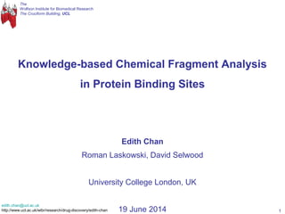 The
Wolfson Institute for Biomedical Research
The Cruciform Building, UCL
1
Knowledge-based Chemical Fragment Analysis
in Protein Binding Sites
Edith Chan
Roman Laskowski, David Selwood
University College London, UK
19 June 2014
edith.chan@ucl.ac.uk
http://www.ucl.ac.uk/wibr/research/drug-discovery/edith-chan
 