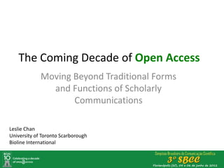 The Coming Decade of Open Access
             Moving Beyond Traditional Forms
               and Functions of Scholarly
                    Communications

Leslie Chan
University of Toronto Scarborough
Bioline International
 