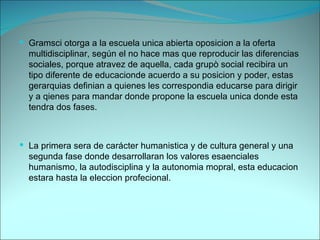 Gramsci otorga a la escuela unica abierta oposicion a la oferta multidisciplinar, según el no hace mas que reproducir las diferencias sociales, porque atravez de aquella, cada grupò social recibira un tipo diferente de educacionde acuerdo a su posicion y poder, estas gerarquias definian a quienes les correspondia educarse para dirigir y a qienes para mandar donde propone la escuela unica donde esta tendra dos fases. La primera sera de carácter humanistica y de cultura general y una segunda fase donde desarrollaran los valores esaenciales humanismo, la autodisciplina y la autonomia mopral, esta educacion estara hasta la eleccion profecional.  