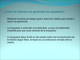 ¿Cómo se obtienen sus ganancias los capitalistas? Mediante la fuerza de trabajo igual a todos los medios para vender y sacar sus ganancias. La burguesía a enterrado al proletariado, ya que el proletariado industrial para que surja necesita de la burguesía . La burguesía debe dividir en dos partes parte mas revolucionaria de la historia según Marx, el feudo es una estructura cerrada entre si misma. 