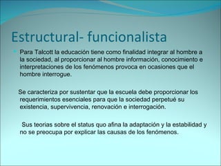 Estructural- funcionalista Para Talcott la educación tiene como finalidad integrar al hombre a la sociedad, al proporcionar al hombre información, conocimiento e interpretaciones de los fenómenos provoca en ocasiones que el hombre interrogue. Se caracteriza por sustentar que la escuela debe proporcionar los requerimientos esenciales para que la sociedad perpetué su existencia, supervivencia, renovación e interrogación. Sus teorias sobre el status quo afina la adaptación y la estabilidad y no se preocupa por explicar las causas de los fenómenos.  
