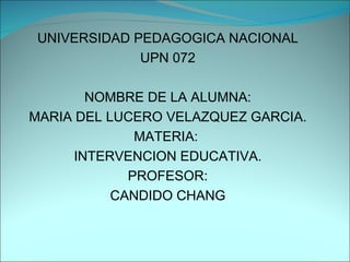 UNIVERSIDAD PEDAGOGICA NACIONAL UPN 072 NOMBRE DE LA ALUMNA: MARIA DEL LUCERO VELAZQUEZ GARCIA. MATERIA:  INTERVENCION EDUCATIVA. PROFESOR: CANDIDO CHANG 