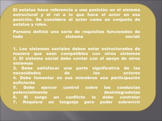 El estatus hace referencia a una posición en el sistema estructural y el rol a lo que hace el actor en esa posición. Se considera al actor como un conjunto de estatus y roles.  Parsons definió una serie de requisitos funcionales de todo sistema social: 1. Los sistemas sociales deben estar estructurados de manera que sean compatibles con otros sistemas 2. El sistema social debe contar con el apoyo de otros sistemas 3. Debe satisfacer una parte significativa de las necesidades de los actores 4. Debe fomentar en sus miembros una participación suficiente 5. Debe ejercer control sobre las conductas potencialmente desintegradotas 6. Si surge un conflicto lo debe controlar 7. Requiere un lenguaje para poder sobrevivir 
