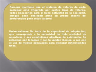 Parsons mantiene que el sistema de valores de cada sociedad está integrado por cuatro tipos de valores, todos necesarios para el buen actividad de la sociedad, aunque cada sociedad arma su propio diseño de preferencias para estos valores:  Universalismo: Se trata de la capacidad de adaptación, que corresponde a la necesidad de toda sociedad de acordarse a sus condiciones objetivas de existencia. Se relaciona con la lógica y con la validez técnica, o sea con el uso de medios adecuados para alcanzar determinados fines.  