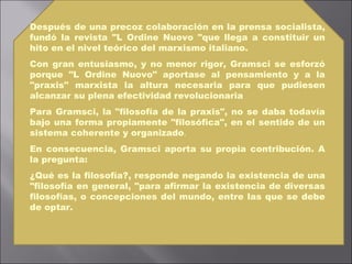 Después de una precoz colaboración en la prensa socialista, fundó la revista "L Ordine Nuovo "que llega a constituir un hito en el nivel teórico del marxismo italiano.  Con gran entusiasmo, y no menor rigor, Gramsci se esforzó porque "L Ordine Nuovo" aportase al pensamiento y a la "praxis" marxista la altura necesaria para que pudiesen alcanzar su plena efectividad revolucionaria   Para Gramsci, la "filosofía de la praxis", no se daba todavía bajo una forma propiamente "filosófica", en el sentido de un sistema coherente y organizado . En consecuencia, Gramsci aporta su propia contribución. A la pregunta: ¿Qué es la filosofía?, responde negando la existencia de una "filosofía en general, "para afirmar la existencia de diversas filosofías, o concepciones del mundo, entre las que se debe de optar.  