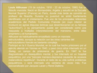 Louis Althusser  (19 de octubre, 1918 - 23 de octubre, 1990) fue un filósofo marxista. Nació en Birmandréis, Argelia y estudió en la Escuela Normal Superior (Francia) en París, donde más tarde se convirtió en profesor de filosofía. Durante su juventud se sintió fuertemente identificado con el cristianismo. Fue uno de los principales referentes académicos del Partido Comunista Francés (en cuyo interior se involucró en agrias disputas teóricas que desembocarían en su famosa "autocrítica"), y su pensamiento puede ser considerado como una respuesta a múltiples interpretaciones del marxismo, entre ellas empirismo y el humanismo. Althusser es habitualmente encasillado como un marxista estructuralista, aunque su relación con las otras variantes del estructuralismo francés es bastante compleja. Participó en la II Guerra Mundial, en la cual fue hecho prisionero por el ejército alemán en Vannes en 1940, y pasó cinco años internado en un  Stalag , un campo de prisioneros de guerra. En 1947 le fue diagnosticado un desequilibrio mental, y fue internado en un hospital psiquiátrico, por una "psicosis maniaco-depresiva causante de accesos melancólicos repetitivos". Durante el resto de su vida sufrirá problemas psiquiátricos, y será internado una veintena de veces más. Fue psicoanalizado por Jacques Lacan y René Diatkine. 