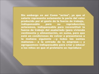 Sin embargo es así Como "actúa", ya que el salario representa solamente la parte del valor producido por el gasto de la fuerza de trabajo,  indispensable para su reproducción; aclaremos, indispensable para reconstituir la fuerza de trabajo del asalariado (para vivienda vestimenta y alimentación, en suma, para que esté en condiciones de volver a presentarse a la mañana siguiente —y todas las santas mañanas— a la entrada de la empresa—; y agreguemos: indispensable para criar y educar a los niños en que el proletario se reproduce   