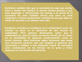 Durkheim también dijo que la sociedad era algo que estaba fuera y dentro del hombre al mismo tiempo gracias a que este adoptaba e interiorizaba los valores y la moral de la sociedad, de esto también deriva que unos se vean obligados a ciertos parámetros y límites de los que ellos no están de acuerdo y se rebelan ante ella. Durkheim considera el problema de la solidaridad social. Su estudio se basó en la distinción de dos formas de solidaridad. Pero primero deberíamos saber que la solidaridad es, para el autor, un hecho moral; por lo tanto, sin la posibilidad de aparecer positivamente, como un hecho externo, debe buscarse algún fenómeno que tenga esa existencia exterior, que sea tangible y positivo: que represente o indique a ese elemento moral. Él encuentra esas condiciones en las formas de la pena y éstas aparecen en las formas del derecho.  