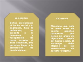 La segunda  Define previamente el hecho social y lo segmenta. Tras la definición, se procede a la búsqueda y recopilación de datos acordes al caso estudiado, que permitan llegar a la elaboración de conclusiones. La tercera Menciona que sólo se debe tener en cuenta aquellos caracteres que tienen un grado de objetividad propio del hecho social. El sociólogo debe alejarse de las sensaciones de carácter subjetivo. 