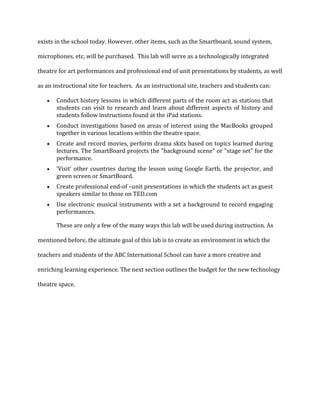 exists in the school today. However, other items, such as the Smartboard, sound system,
microphones, etc, will be purchased. This lab will serve as a technologically integrated
theatre for art performances and professional end of unit presentations by students, as well
as an instructional site for teachers. As an instructional site, teachers and students can:
Conduct history lessons in which different parts of the room act as stations that
students can visit to research and learn about different aspects of history and
students follow instructions found at the iPad stations.
Conduct investigations based on areas of interest using the MacBooks grouped
together in various locations within the theatre space.
Create and record movies, perform drama skits based on topics learned during
lectures. The SmartBoard projects the "background scene" or "stage set" for the
performance.
‘Visit’ other countries during the lesson using Google Earth, the projector, and
green screen or SmartBoard.
Create professional end-of –unit presentations in which the students act as guest
speakers similar to those on TED.com
Use electronic musical instruments with a set a background to record engaging
performances.
These are only a few of the many ways this lab will be used during instruction. As
mentioned before, the ultimate goal of this lab is to create an environment in which the
teachers and students of the ABC International School can have a more creative and
enriching learning experience. The next section outlines the budget for the new technology
theatre space.
 