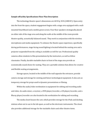 Sample ofFacility Specifications-Floor Plan Description
The technology theatre space’s dimensions are 60 ft by 30 ft (1800 ft2). Upon entry
into the front the space, student engagement begins with a stage area equipped with a wall-
mounted SmartBoard and a mobile green screen. Four floor speakers strategically placed
on either side of the stage area and along the walls at the middle of the room provide
theatre-quality, acoustically balanced sound. They work in conjunction with the wireless
microphones and media equipment. To enhance the theatre space experience, specifically
during performances, stage-facing sound lighting is located behind the seating area and a
projector suspended from the ceiling is available as well for use. Professional quality
cameras allow students to film presentations by the instructors, as well as fellow
classmates. Finally, durable stackable chairs in front of the stage area provide an
economically sound choice for seating. They are a portable solution that allows for creative
and flexible seating arrangements.
Storage spaces, located in the middle of the wall opposite the entrances, provide
camera storage and storage for existing and future technological equipment. It also acts as
temporary storage for props used in dynamic presentations or filming.
Within the audio/video workstation is equipment for editing and recording audio
and video. An audio mixer, a receiver, a DVD player/recorder, a CD player/recorder, and a
Bluray player/recorder are also located in the workstation for editing and recording.
The media closet houses the cart, which provides storage for the iPads and docking
stations when not in use in the lab space, as well as the electronic instruments. The closet
also provides additional storage for the stackable chairs and other theatre items.
 