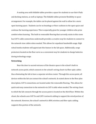 A seating area with foldable tables provides a space for students to use their iPads
and docking stations, as well as laptops. The foldable tables promote flexibility in space
arrangement. For example, the tables can be placed against the wall to allow for a more
open learning space. Students can lie on beanbags or floor cushions in the open space and
continue the learning experience. This is especially great for younger children who prize
comfort when learning. The built-in removable flooring that currently exists in this room
has CAT 6 cable connections underneath provides a creative way for students to connect to
the network view cables when needed. This allows for expedient bandwidth usage. High
school media students will appreciate this feature in the lab space. Additionally, surge
protectors located on the floor serve as a convenient way for students to charge batteries
during technology usage.
Networking
Near the door to second entrance of the theatre space is the school’s built-in
network access point, which connects to the school’s wiring closet via fiber optic cables
thus eliminating the lab to have a separate wireless router. Through this access point, all
devices within the lab can connect the school’s network. As stated above in the floor plan
description, CAT 6 connections are located under the removable flooring. This allows for
quick and easy connection to the network via CAT 6 cable when needed. The wiring closet
to which the lab connects through the access point is located on the third floor. Within this
closet, the schools uses CAT 5e and CAT 6 network cabling to support the wired portion of
the network. However, the school’s network is 80% wireless and fiber optic cabling
supports this portion of the network.
 