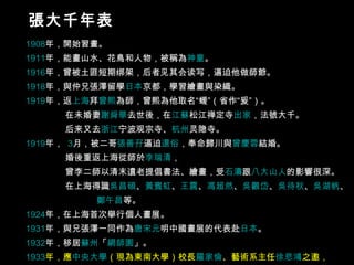 1908 年 ，開始習畫。  1911 年 ，能畫山水、花鳥和人物，被稱為 神童 。  1916 年 ，曾被土匪短期绑架，后者见其会读写，逼迫他做師爺。  1918 年 ，與仲兄張澤留學 日本 京都 ，學習繪畫與染織。  1919 年 ，返 上海 拜 曾熙 為師，曾熙為他取名“蝯”（省作“爰”）。 在未婚妻 謝舜華 去世後，在 江蘇 松江 禅定寺 出家 ，法號大千。 后来又去 浙江 宁波 观宗寺、 杭州 灵隐寺 。 1919 年 ，  3 月 ，被二哥 張善孖 逼迫 還俗 ，奉命歸川與 曾慶蓉 結婚。 婚後重返上海從師於 李瑞清 ， 曾李二師以清末遺老提倡書法、繪畫，受 石濤 跟 八大山人 的影響很深。 在上海得識 吳昌碩 、 黃賓虹 、 王震 、 馮超然 、 吳觀岱 、 吳待秋 、 吳湖帆 、  鄭午昌 等。 1924 年 ，在上海首次舉行個人畫展。  1931 年 ，與兄張澤一同作為 唐 宋 元 明 中國畫展的代表赴 日本 。  1932 年 ，移居 蘇州 「 網師園 」。  1933 年 ，應 中央大學 （現為東南大學）校長 羅家倫 、藝術系主任 徐悲鴻 之邀， 出任中央大學藝術系教授。隔年辭職，專心從事創作。  張大千年表 