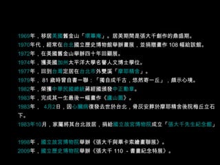 1969 年 ，移居 美國 舊金山 「 環篳庵 」。居美期間是張大千創作的鼎盛期。  1970 年代 ，經常在 台北 國立歷史博物館 舉辦畫展，並捐贈畫作 108 幅給該館。  1972 年 ，在美國舊金山舉辦四十年回顧展。  1974 年 ，獲美國 加州 太平洋大學 名譽人文博士學位。  1977 年 ，回到 台灣 定居在 台北市 外雙溪 「 摩耶精舍 」。  1979 年 ， 81 歲時曾自書一聯：「獨自成千古，悠然寄一丘」，頗示心境。  1982 年 ，榮獲 中華民國總統 蔣經國 頒發 中正勳章 。  1983 年 ，完成其一生最後一幅畫作《 廬山圖 》。 1983 年 ，  4 月 2 日 ，因 心臟病 復發去世於台北，骨灰安葬於摩耶精舍後院梅丘立石下。  1983 年 10 月 ，家屬將其台北故居，捐給 國立故宮博物院 成立「 張大千先生紀念館 」。  1998 年 ， 國立故宮博物院 舉辦《張大千與畢卡索繪畫聯展》。  2009 年 ， 國立歷史博物院 舉辦《張大千 110 －書畫紀念特展》。  