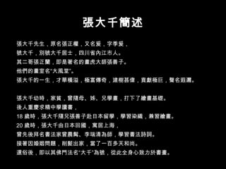 張大千先生，原名張正權，又名爰，字季爰， 號大千，別號大千居士，四川省內江市人。 其二哥張正蘭，即是著名的畫虎大師張善子。 他們的畫室名“大風堂”。 張大千的一生，才華橫溢，極富傳奇，建樹甚偉，貢獻極巨，聲名遐邇。 張大千幼時，家貧，曾隨母、姊、兄學畫，打下了繪畫基礎。 後人重慶求精中學讀書， 18 歲時，張大千隨兄張善子赴日本留學，學習染織，兼習繪畫。 20 歲時，張大千由日本回國，寓居上海， 曾先後拜名書法家曾農髯、李瑞清為師，學習書法詩詞。 接著因婚姻問題，削髮出家，當了一百多天和尚。 還俗後，即以其佛門法名“大千”為號，從此全身心致力於書畫。 張大千簡述 