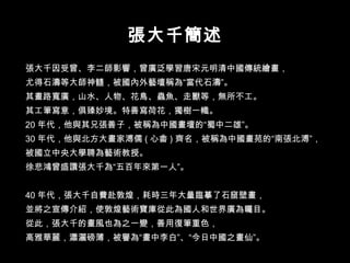 張大千因受曾、李二師影響，曾廣泛學習唐宋元明清中國傳統繪畫， 尤得石濤等大師神髓，被國內外藝壇稱為“當代石濤”。 其畫路寬廣，山水、人物、花鳥、蟲魚、走獸等，無所不工。 其工筆寫意，俱臻妙境。特善寫荷花，獨樹一幟。 20 年代，他與其兄張善子，被稱為中國畫壇的“蜀中二雄”。 30 年代，他與北方大畫家溥儒 ( 心畬 ) 齊名，被稱為中國畫苑的“南張北溥”， 被國立中央大學聘為藝術教授。 徐悲鴻曾盛讚張大千為“五百年來第一人”。 40 年代，張大千自費赴敦煌，耗時三年大量臨摹了石窟壁畫， 並將之宣傳介紹，使敦煌藝術寶庫從此為國人和世界廣為矚目。 從此，張大千的畫風也為之一變，善用復筆重色， 高雅華麗，瀟灑磅薄，被譽為“畫中李白”、“今日中國之畫仙”。 張大千簡述 