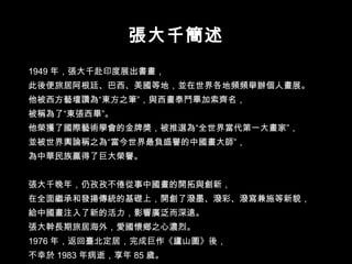 1949 年，張大千赴印度展出書畫， 此後便旅居阿根廷、巴西、美國等地，並在世界各地頻頻舉辦個人畫展。 他被西方藝壇讚為“東方之筆”，與西畫泰鬥畢加索齊名， 被稱為了“東張西畢”。 他榮獲了國際藝術學會的金牌獎，被推選為“全世界當代第一大畫家”， 並被世界輿論稱之為“當今世界最負盛譽的中國畫大師”， 為中華民族贏得了巨大榮譽。 張大千晚年，仍孜孜不倦從事中國畫的開拓與創新， 在全面繼承和發揚傳統的基礎上，開創了潑墨、潑彩、潑寫兼施等新貌， 給中國畫注入了新的活力，影響廣泛而深遠。 張大幹長期旅居海外，愛國懷鄉之心濃烈。 1976 年，返回臺北定居，完成巨作《廬山圖》後， 不幸於 1983 年病逝，享年 85 歲。  張大千簡述 