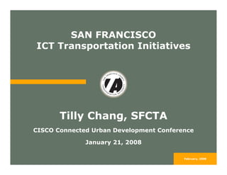 SAN FRANCISCO
ICT Transportation Initiatives




       Tilly Chang, SFCTA
CISCO Connected Urban Development Conference

              January 21, 2008

                                         February, 2008