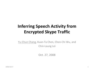Inferring Speech Activity from 
                Encrypted Skype Traffic

             Yu‐Chun Chang, Kuan‐Ta Chen, Chen‐Chi Wu, and 
                             Chin‐Laung Lei


                             Oct. 27, 2008


2008/10/27                                                    1
 