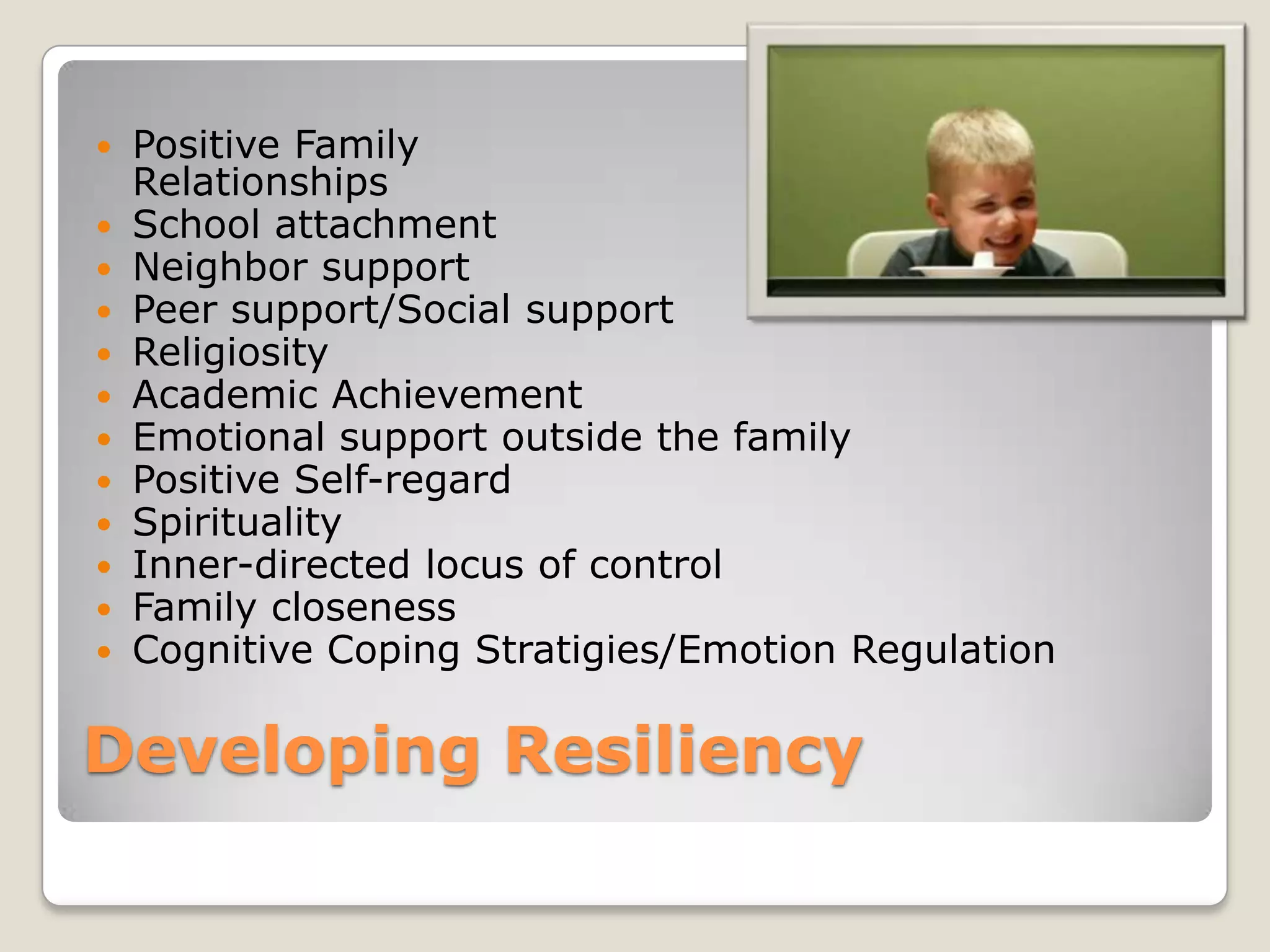 Developing Resiliency
 Positive Family
Relationships
 School attachment
 Neighbor support
 Peer support/Social support
 Religiosity
 Academic Achievement
 Emotional support outside the family
 Positive Self-regard
 Spirituality
 Inner-directed locus of control
 Family closeness
 Cognitive Coping Stratigies/Emotion Regulation
 