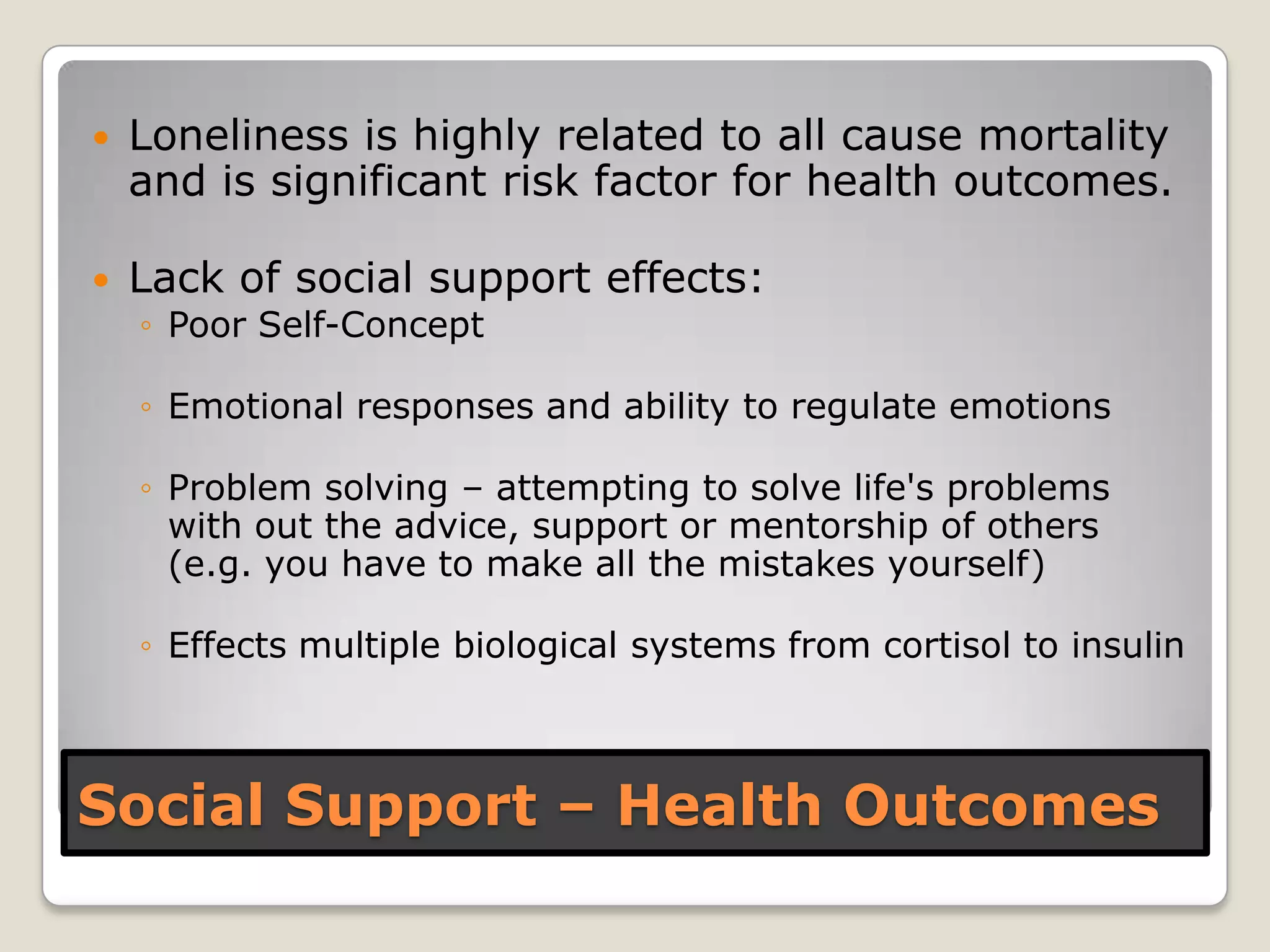 Social Support – Health Outcomes
 Loneliness is highly related to all cause mortality
and is significant risk factor for health outcomes.
 Lack of social support effects:
◦ Poor Self-Concept
◦ Emotional responses and ability to regulate emotions
◦ Problem solving – attempting to solve life's problems
with out the advice, support or mentorship of others
(e.g. you have to make all the mistakes yourself)
◦ Effects multiple biological systems from cortisol to insulin
 