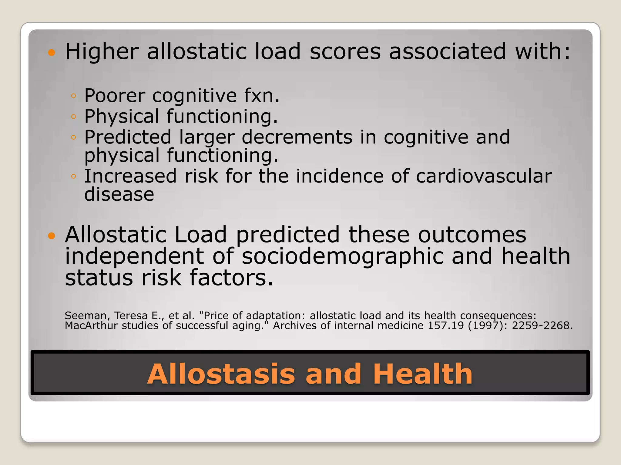 Allostasis and Health
 Higher allostatic load scores associated with:
◦ Poorer cognitive fxn.
◦ Physical functioning.
◦ Predicted larger decrements in cognitive and
physical functioning.
◦ Increased risk for the incidence of cardiovascular
disease
 Allostatic Load predicted these outcomes
independent of sociodemographic and health
status risk factors.
Seeman, Teresa E., et al. "Price of adaptation: allostatic load and its health consequences:
MacArthur studies of successful aging." Archives of internal medicine 157.19 (1997): 2259-2268.
 