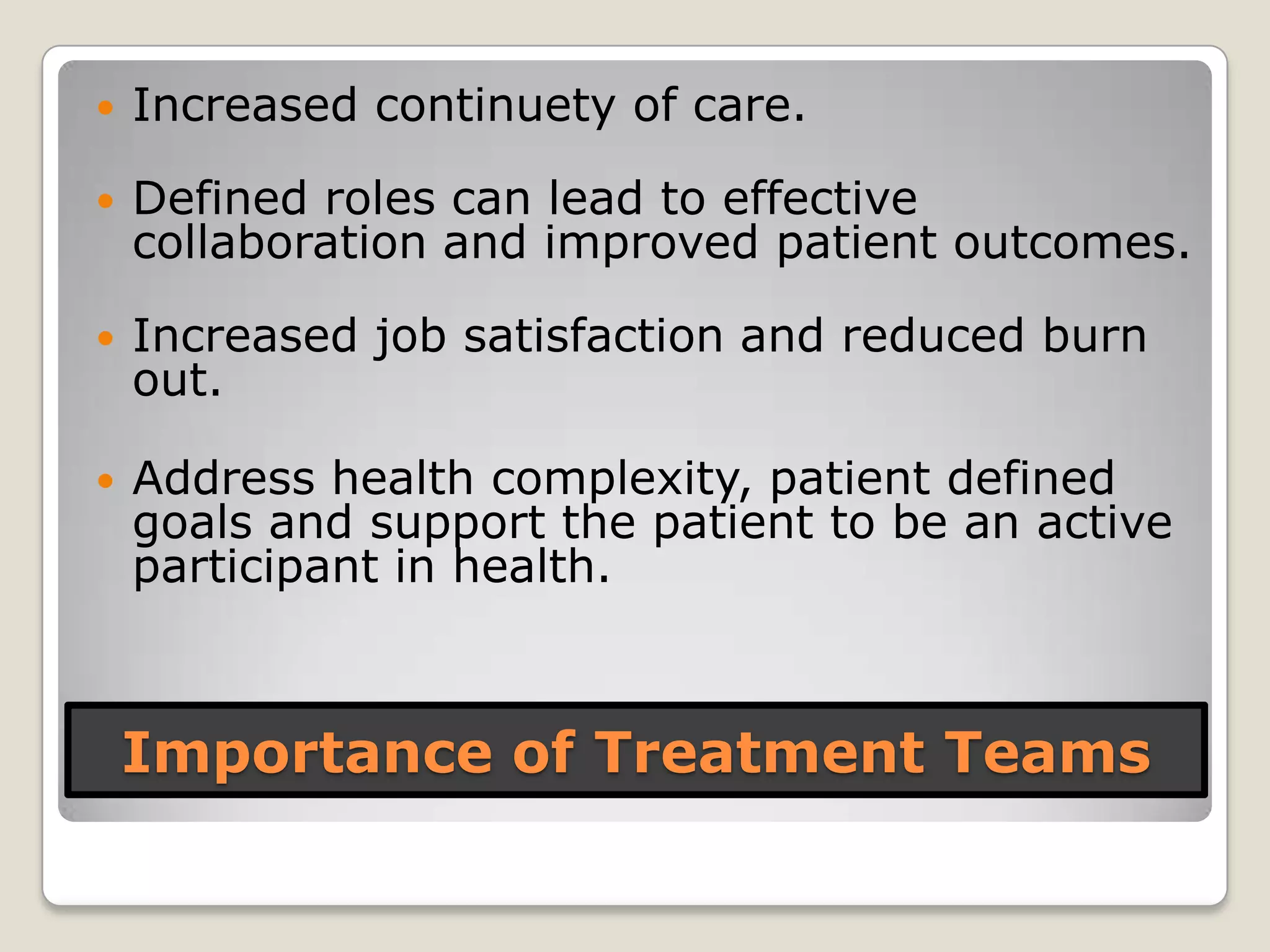 Importance of Treatment Teams
 Increased continuety of care.
 Defined roles can lead to effective
collaboration and improved patient outcomes.
 Increased job satisfaction and reduced burn
out.
 Address health complexity, patient defined
goals and support the patient to be an active
participant in health.
 