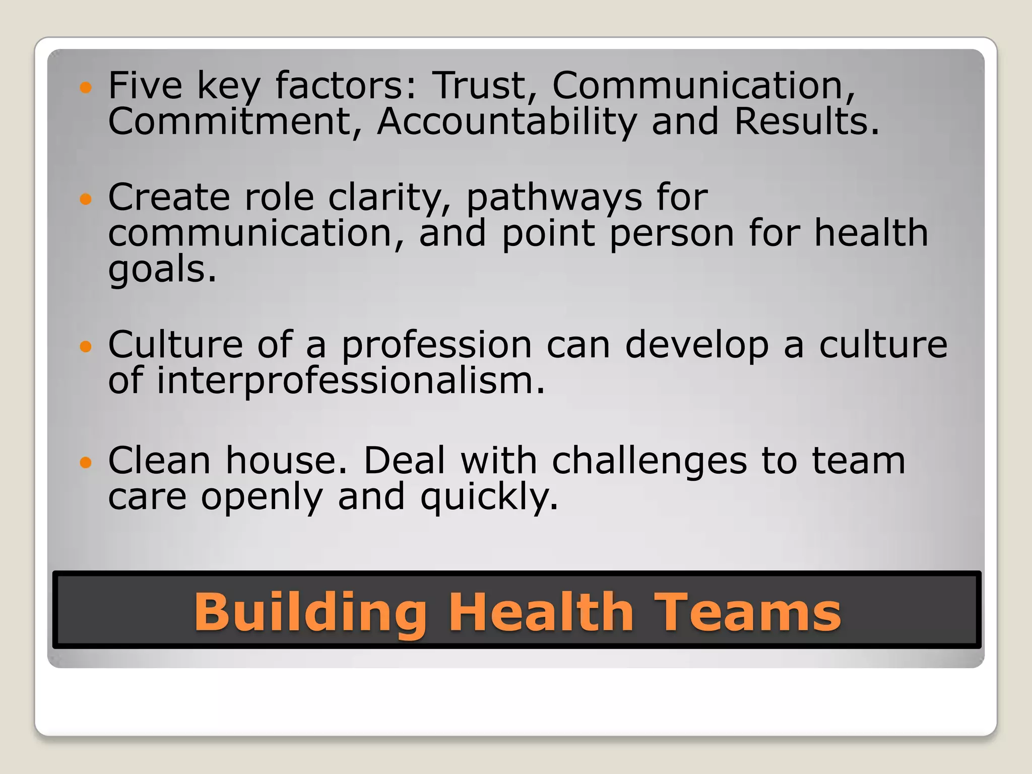 Building Health Teams
 Five key factors: Trust, Communication,
Commitment, Accountability and Results.
 Create role clarity, pathways for
communication, and point person for health
goals.
 Culture of a profession can develop a culture
of interprofessionalism.
 Clean house. Deal with challenges to team
care openly and quickly.
 