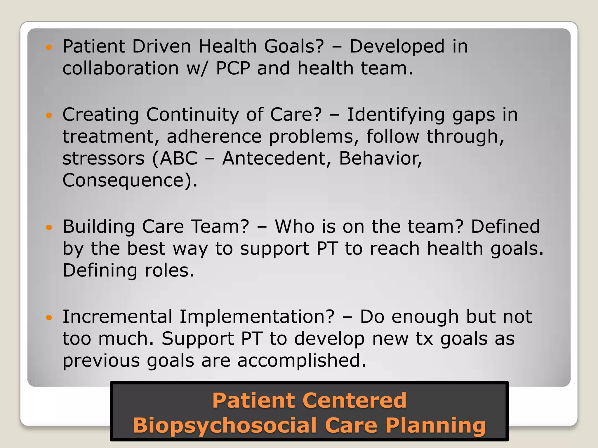 Patient Centered
Biopsychosocial Care Planning
 Patient Driven Health Goals? – Developed in
collaboration w/ PCP and health team.
 Creating Continuity of Care? – Identifying gaps in
treatment, adherence problems, follow through,
stressors (ABC – Antecedent, Behavior,
Consequence).
 Building Care Team? – Who is on the team? Defined
by the best way to support PT to reach health goals.
Defining roles.
 Incremental Implementation? – Do enough but not
too much. Support PT to develop new tx goals as
previous goals are accomplished.
 