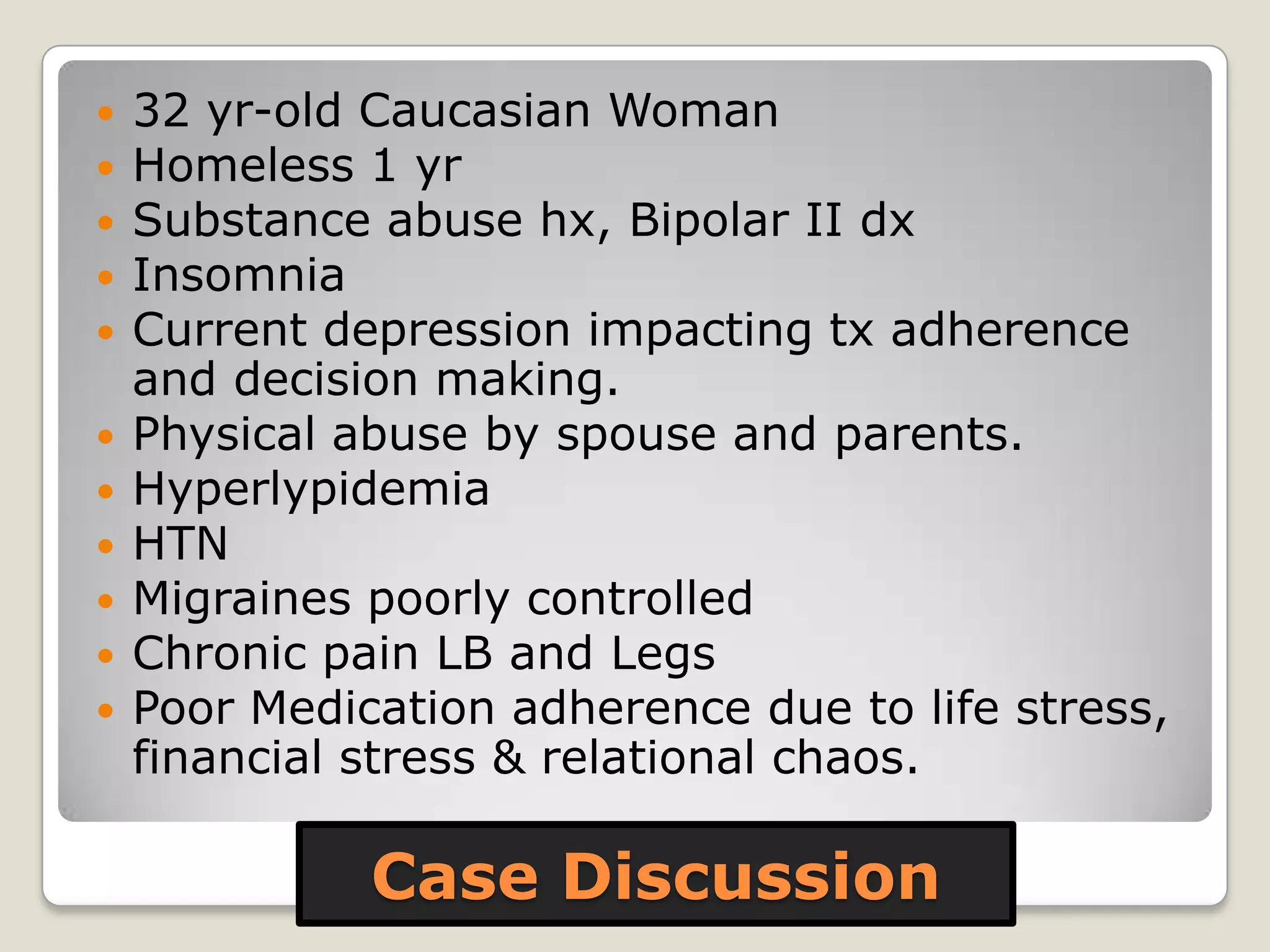 Case Discussion
 32 yr-old Caucasian Woman
 Homeless 1 yr
 Substance abuse hx, Bipolar II dx
 Insomnia
 Current depression impacting tx adherence
and decision making.
 Physical abuse by spouse and parents.
 Hyperlypidemia
 HTN
 Migraines poorly controlled
 Chronic pain LB and Legs
 Poor Medication adherence due to life stress,
financial stress & relational chaos.
 