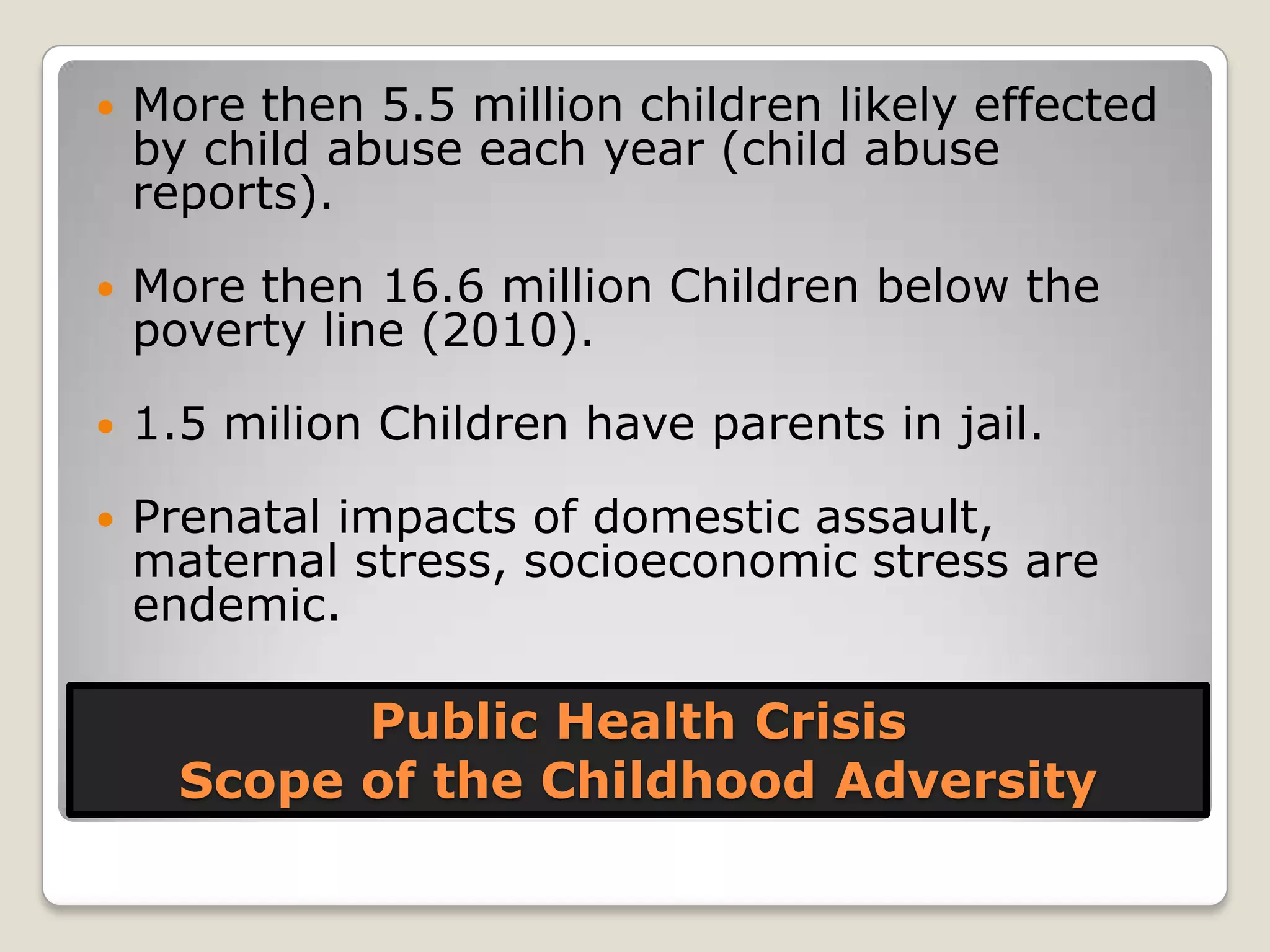 Public Health Crisis
Scope of the Childhood Adversity
 More then 5.5 million children likely effected
by child abuse each year (child abuse
reports).
 More then 16.6 million Children below the
poverty line (2010).
 1.5 milion Children have parents in jail.
 Prenatal impacts of domestic assault,
maternal stress, socioeconomic stress are
endemic.
 
