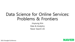 Data Science for Online Services:
Problems & Frontiers
Jinyoung Kim
Data & Analytics
Naver Search US
2021 Changbal Conference
 