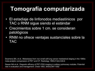 El estadiaje de linfonodos mediastínicos  por TAC o RNM sigue siendo el estándar Crecimientos sobre 1 cm. se consideran patológicos RNM no ofrece ventajas sustanciales sobre la TAC Tomografía computarizada Dwamena BA, et al., Metastases from non small cell lung cancer mediastinal staging in the 1990s-meta-analytic comparasion of PET and CT. Radiology 1999;213(2):530-6 Dewan NA et al., Diagostic efficacy of PET-FDG imaging in solitary pulmonary nodules. Potential role in evaluation and management. Chest 1993; 304(4);997-1002 