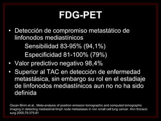 FDG-PET Detección de compromiso metastático de linfonodos mediastínicos Sensibilidad 83-95% (94,1%) Especificidad 81-100% (79%) Valor predictivo negativo 98,4% Superior al TAC en detección de enfermedad metastásica, sin embargo su rol en el estadiaje de linfonodos mediastínicos aun no no ha sido definida Oscan Birim et al., Meta-analysis of positron emission tomographic and computed tomographic imaging in detecting mediastinal limph node metastases in non small cell lung cancer. Ann thoracic surg 2005;79:375-81 